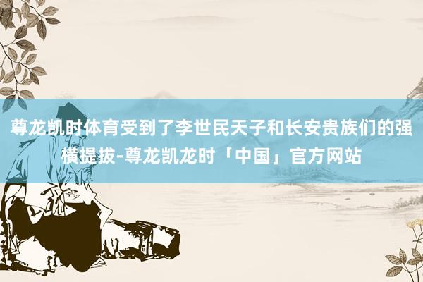 尊龙凯时体育受到了李世民天子和长安贵族们的强横提拔-尊龙凯龙时「中国」官方网站