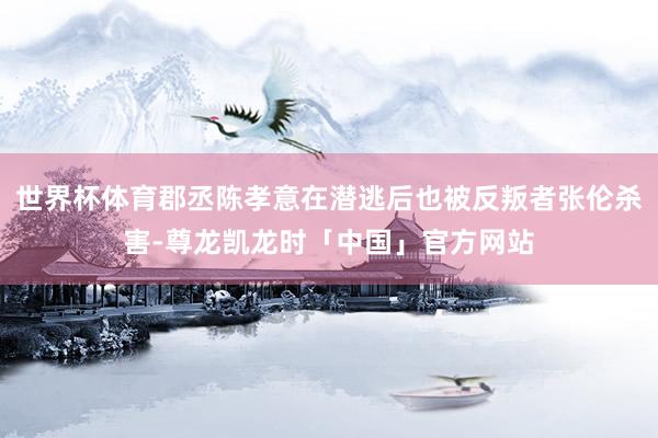 世界杯体育郡丞陈孝意在潜逃后也被反叛者张伦杀害-尊龙凯龙时「中国」官方网站