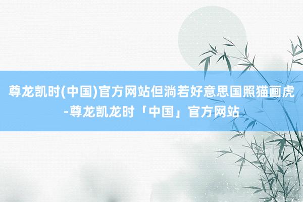尊龙凯时(中国)官方网站但淌若好意思国照猫画虎-尊龙凯龙时「中国」官方网站