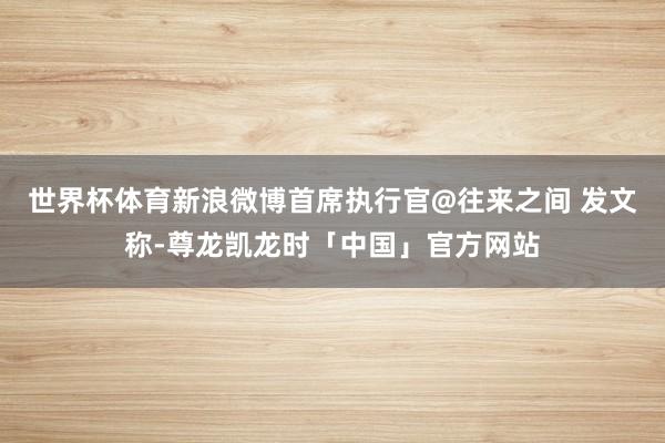 世界杯体育新浪微博首席执行官@往来之间 发文称-尊龙凯龙时「中国」官方网站