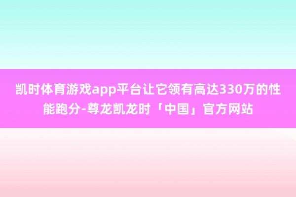 凯时体育游戏app平台让它领有高达330万的性能跑分-尊龙凯龙时「中国」官方网站