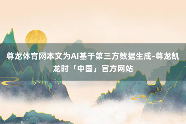 尊龙体育网本文为AI基于第三方数据生成-尊龙凯龙时「中国」官方网站