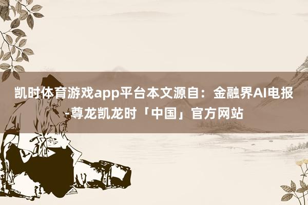 凯时体育游戏app平台本文源自：金融界AI电报-尊龙凯龙时「中国」官方网站