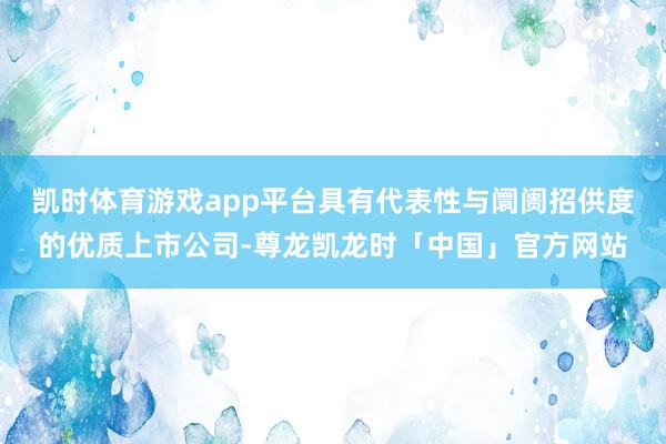 凯时体育游戏app平台具有代表性与阛阓招供度的优质上市公司-尊龙凯龙时「中国」官方网站