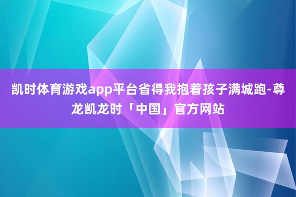 凯时体育游戏app平台省得我抱着孩子满城跑-尊龙凯龙时「中国」官方网站