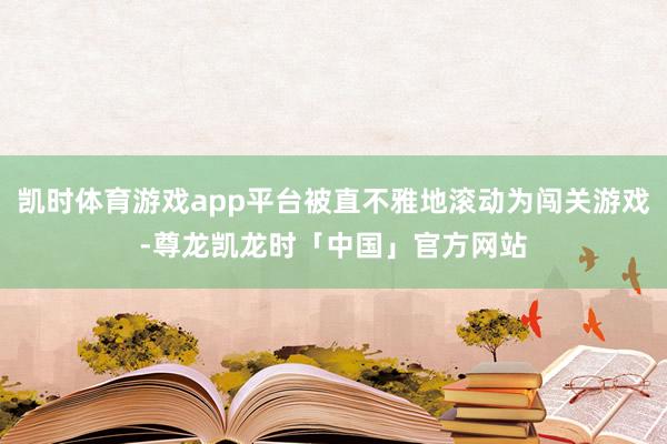 凯时体育游戏app平台被直不雅地滚动为闯关游戏-尊龙凯龙时「中国」官方网站