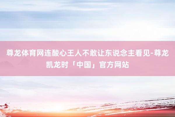 尊龙体育网连酸心王人不敢让东说念主看见-尊龙凯龙时「中国」官方网站