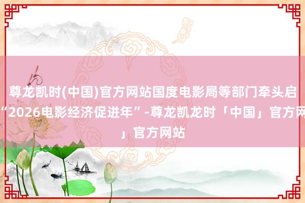 尊龙凯时(中国)官方网站国度电影局等部门牵头启动“2026电影经济促进年”-尊龙凯龙时「中国」官方网站