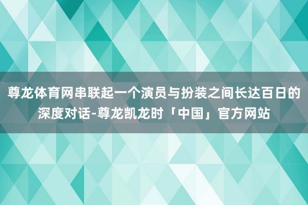 尊龙体育网串联起一个演员与扮装之间长达百日的深度对话-尊龙凯龙时「中国」官方网站