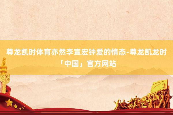 尊龙凯时体育亦然李宣宏钟爱的情态-尊龙凯龙时「中国」官方网站
