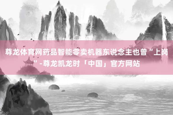 尊龙体育网药品智能零卖机器东说念主也曾“上岗”-尊龙凯龙时「中国」官方网站